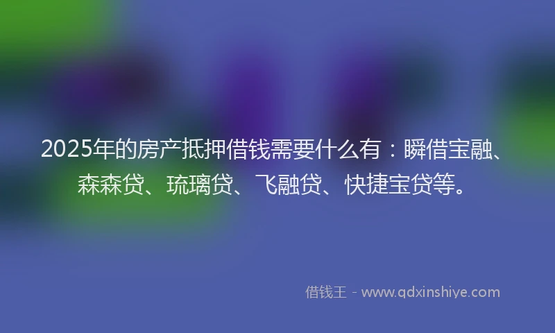 2025年的房产抵押借钱需要什么有：瞬借宝融、森森贷、琉璃贷、飞融贷、快捷宝贷等。
