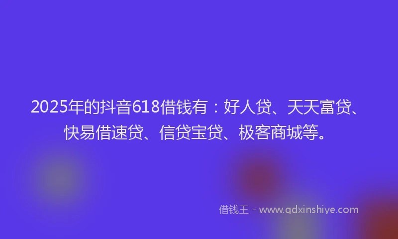 2025年的抖音618借钱有：好人贷、天天富贷、快易借速贷、信贷宝贷、极客商城等。