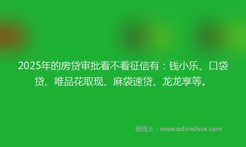 2025年的房贷审批看不看征信有：钱小乐、口袋贷、唯品花取现、麻袋速贷、龙龙享等。