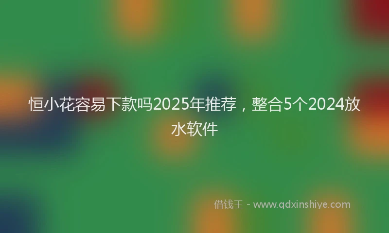 恒小花容易下款吗2025年推荐，整合5个2024放水软件