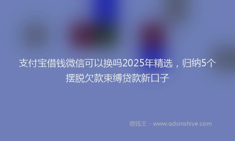 支付宝借钱微信可以换吗2025年精选，归纳5个摆脱欠款束缚贷款新口子