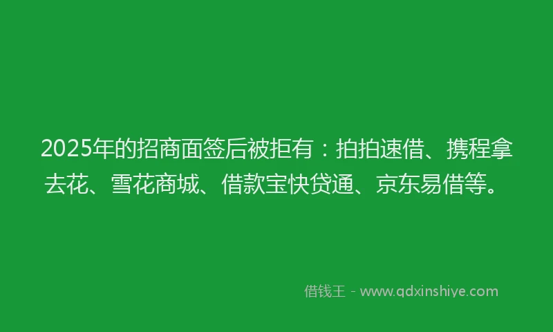 2025年的招商面签后被拒有：拍拍速借、携程拿去花、雪花商城、借款宝快贷通、京东易借等。