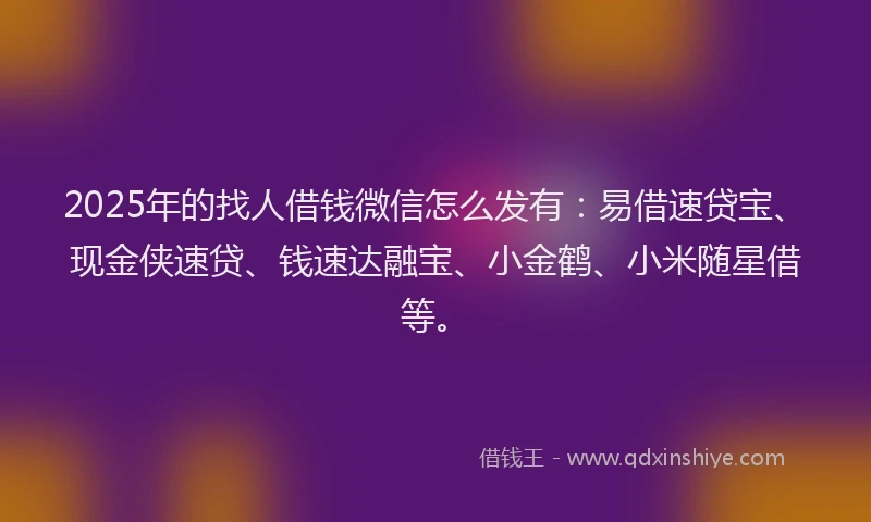 2025年的找人借钱微信怎么发有：易借速贷宝、现金侠速贷、钱速达融宝、小金鹤、小米随星借等。