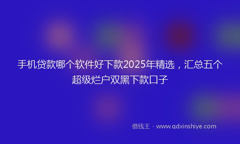 手机贷款哪个软件好下款2025年精选，汇总五个超级烂户双黑下款口子