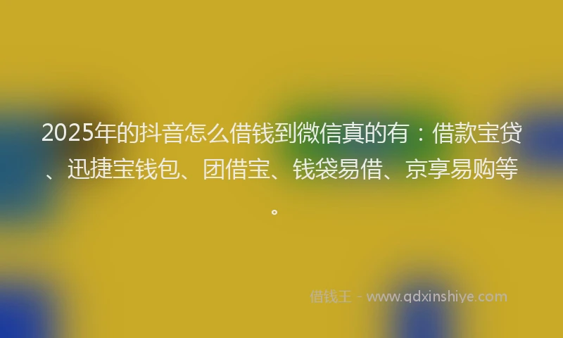 2025年的抖音怎么借钱到微信真的有：借款宝贷、迅捷宝钱包、团借宝、钱袋易借、京享易购等。