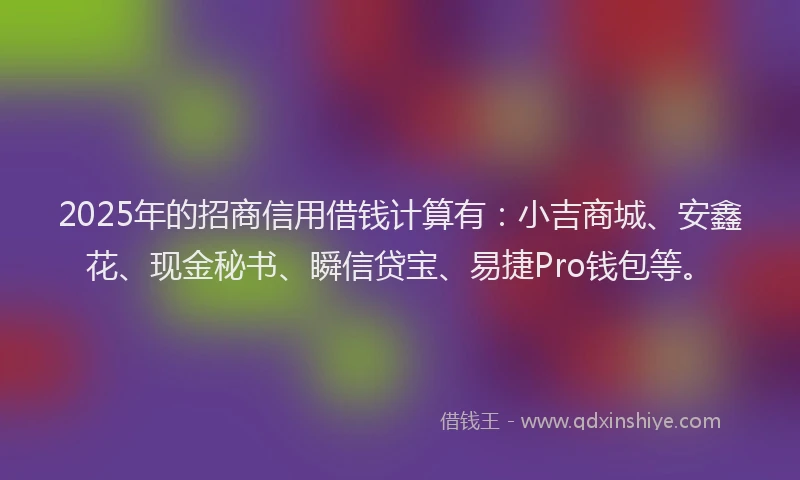 2025年的招商信用借钱计算有：小吉商城、安鑫花、现金秘书、瞬信贷宝、易捷Pro钱包等。
