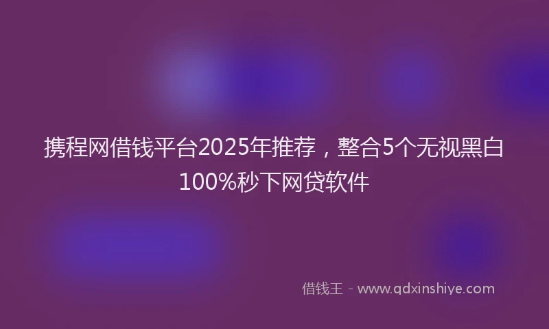 携程网借钱平台2025年推荐，整合5个无视黑白100%秒下网贷软件