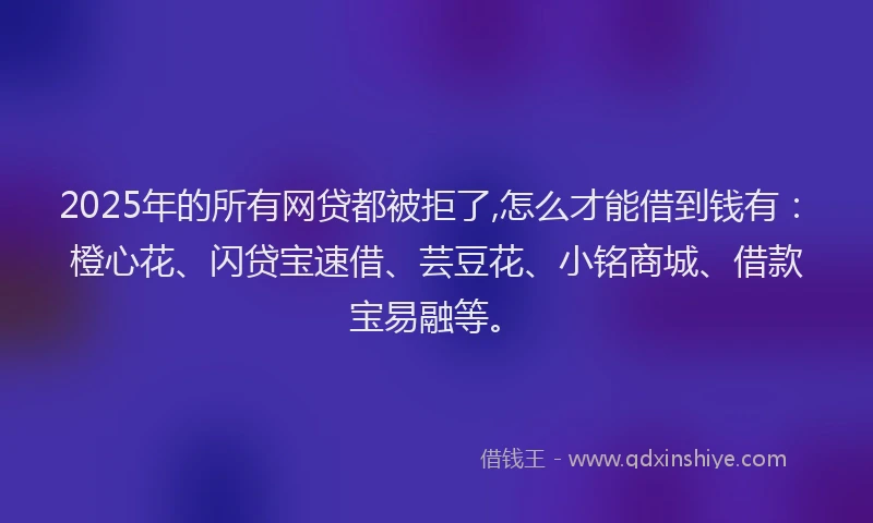 2025年的所有网贷都被拒了,怎么才能借到钱有：橙心花、闪贷宝速借、芸豆花、小铭商城、借款宝易融等。