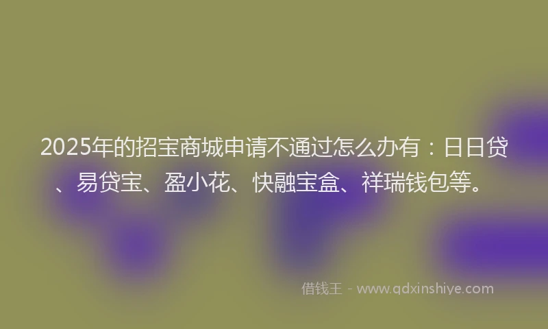 2025年的招宝商城申请不通过怎么办有：日日贷、易贷宝、盈小花、快融宝盒、祥瑞钱包等。