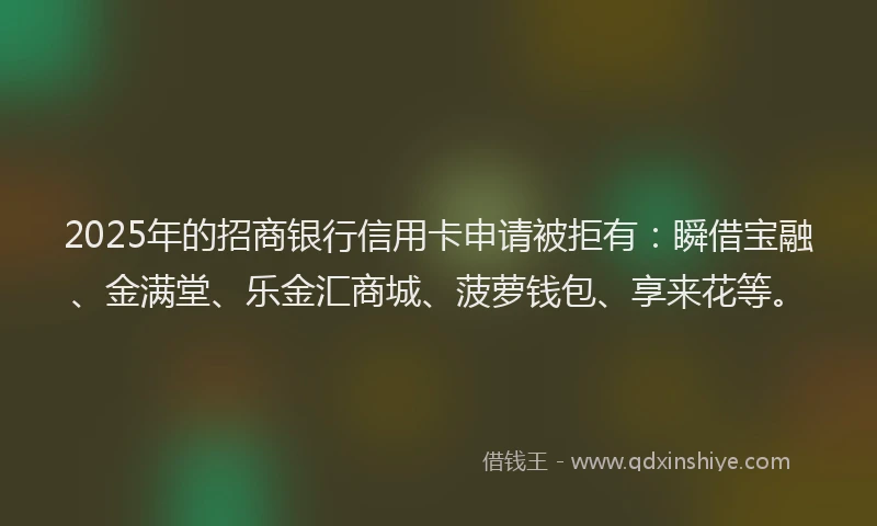 2025年的招商银行信用卡申请被拒有：瞬借宝融、金满堂、乐金汇商城、菠萝钱包、享来花等。