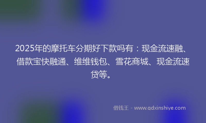 2025年的摩托车分期好下款吗有：现金流速融、借款宝快融通、维维钱包、雪花商城、现金流速贷等。