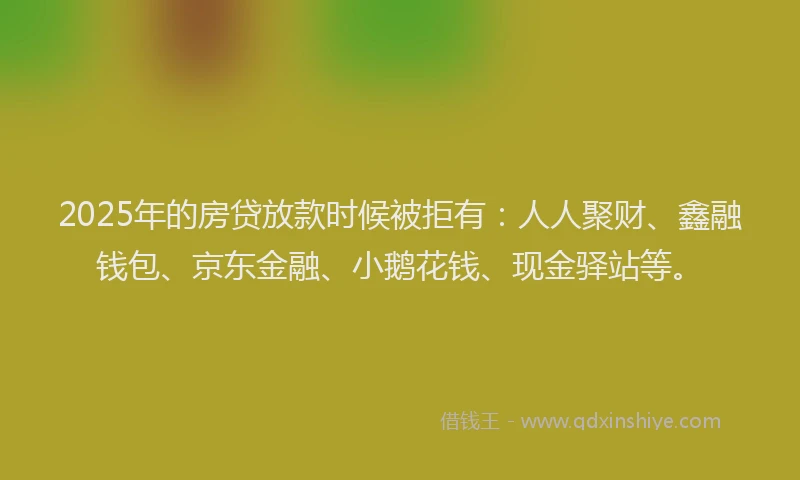 2025年的房贷放款时候被拒有：人人聚财、鑫融钱包、京东金融、小鹅花钱、现金驿站等。