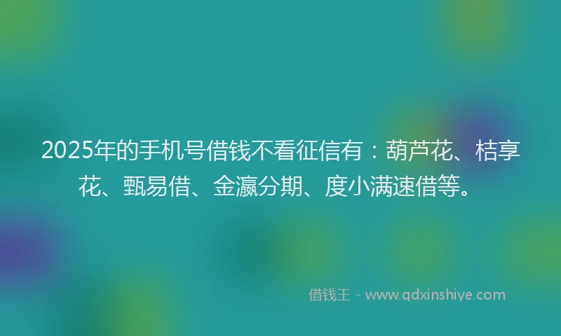 2025年的手机号借钱不看征信有：葫芦花、桔享花、甄易借、金瀛分期、度小满速借等。