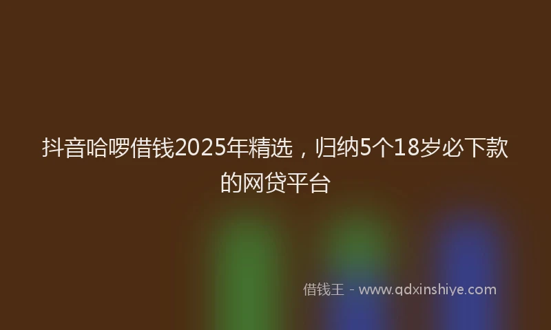 抖音哈啰借钱2025年精选，归纳5个18岁必下款的网贷平台