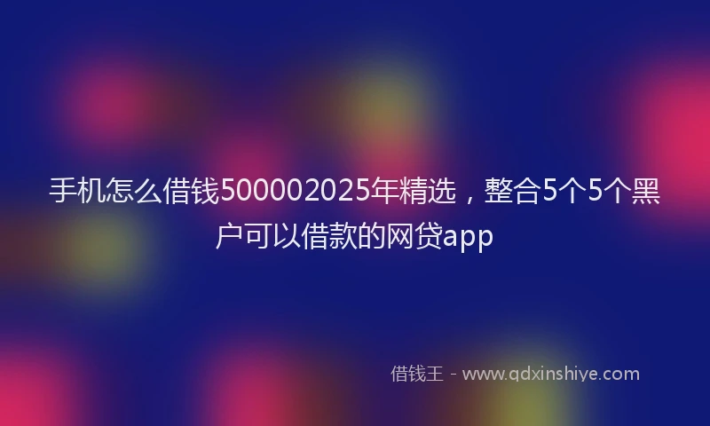 手机怎么借钱500002025年精选，整合5个5个黑户可以借款的网贷app