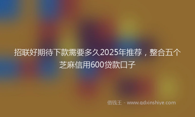 招联好期待下款需要多久2025年推荐，整合五个芝麻信用600贷款口子