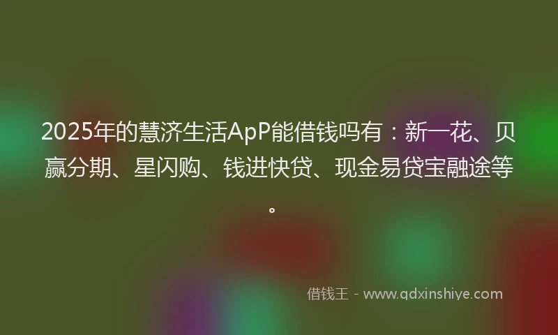2025年的慧济生活ApP能借钱吗有：新一花、贝赢分期、星闪购、钱进快贷、现金易贷宝融途等。