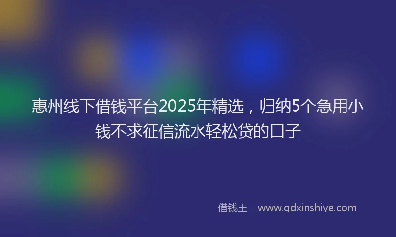 惠州线下借钱平台2025年精选，归纳5个急用小钱不求征信流水轻松贷的口子