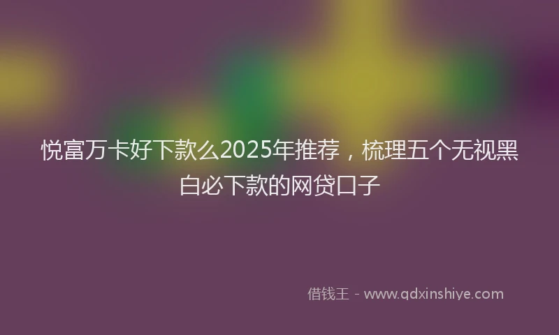 悦富万卡好下款么2025年推荐，梳理五个无视黑白必下款的网贷口子