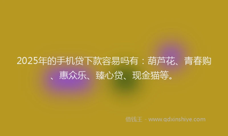 2025年的手机贷下款容易吗有：葫芦花、青春购、惠众乐、臻心贷、现金猫等。