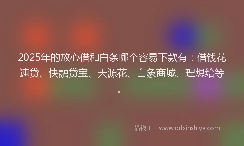 2025年的放心借和白条哪个容易下款有：借钱花速贷、快融贷宝、天源花、白象商城、理想给等。