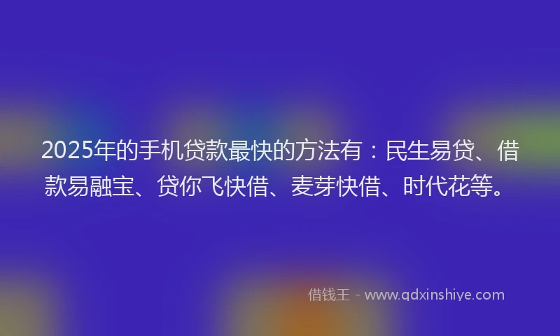 2025年的手机贷款最快的方法有：民生易贷、借款易融宝、贷你飞快借、麦芽快借、时代花等。