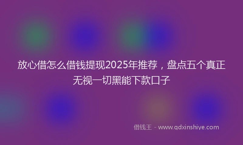 放心借怎么借钱提现2025年推荐，盘点五个真正无视一切黑能下款口子