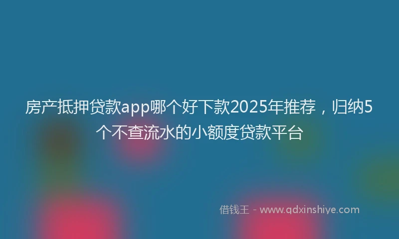 房产抵押贷款app哪个好下款2025年推荐，归纳5个不查流水的小额度贷款平台