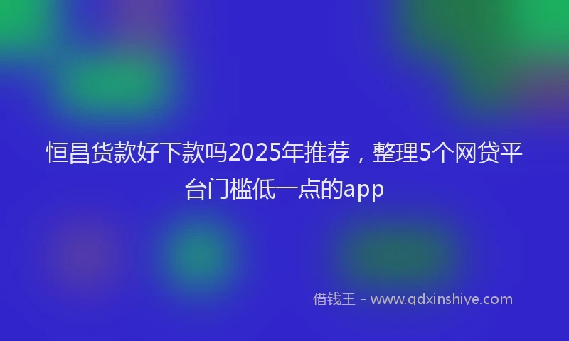 恒昌货款好下款吗2025年推荐，整理5个网贷平台门槛低一点的app