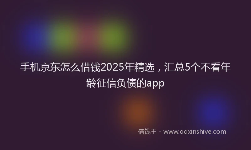 手机京东怎么借钱2025年精选，汇总5个不看年龄征信负债的app
