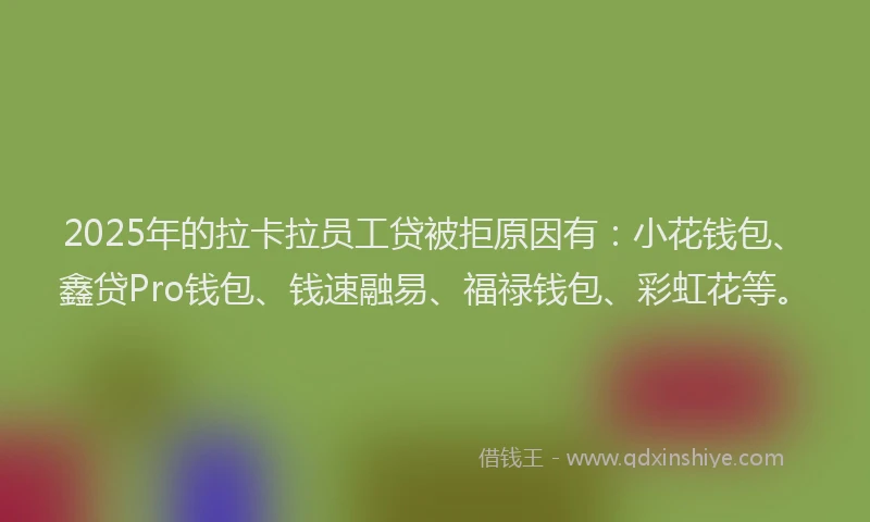 2025年的拉卡拉员工贷被拒原因有：小花钱包、鑫贷Pro钱包、钱速融易、福禄钱包、彩虹花等。