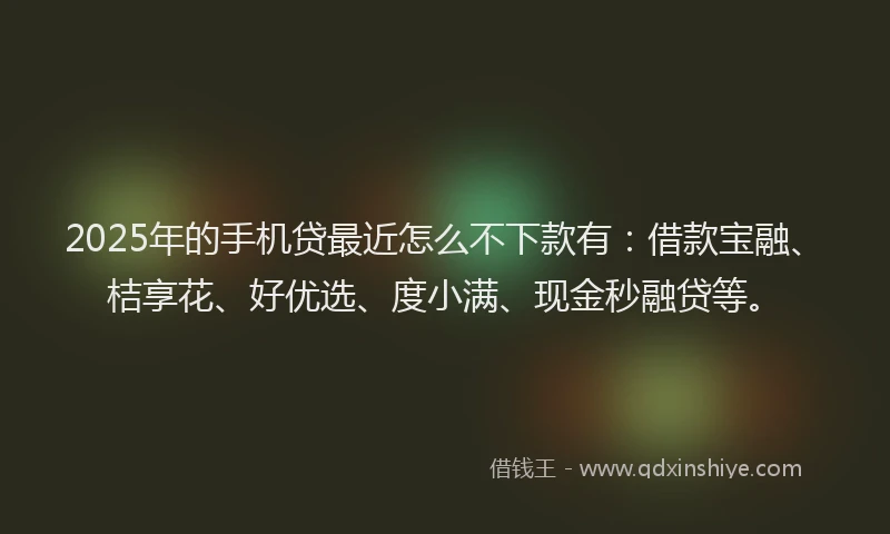 2025年的手机贷最近怎么不下款有：借款宝融、桔享花、好优选、度小满、现金秒融贷等。