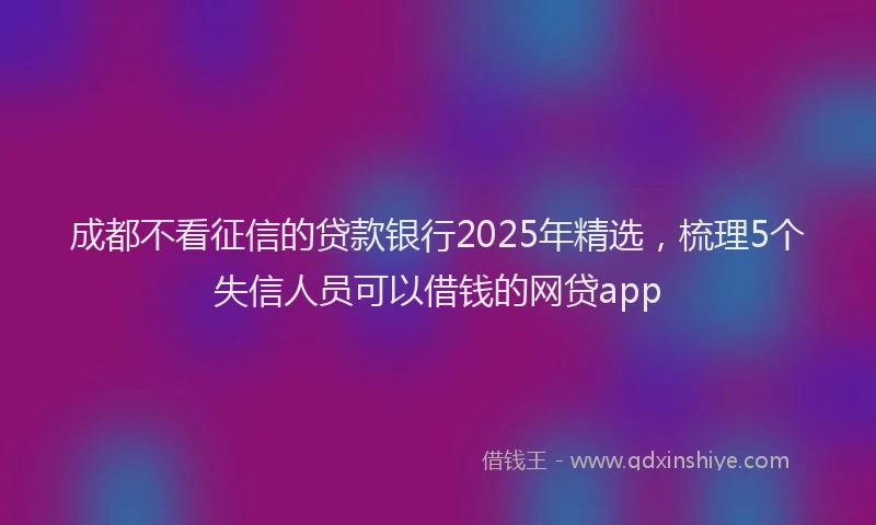 成都不看征信的贷款银行2025年精选，梳理5个失信人员可以借钱的网贷app