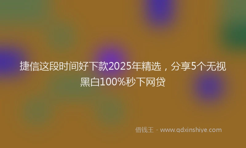 捷信这段时间好下款2025年精选，分享5个无视黑白100%秒下网贷