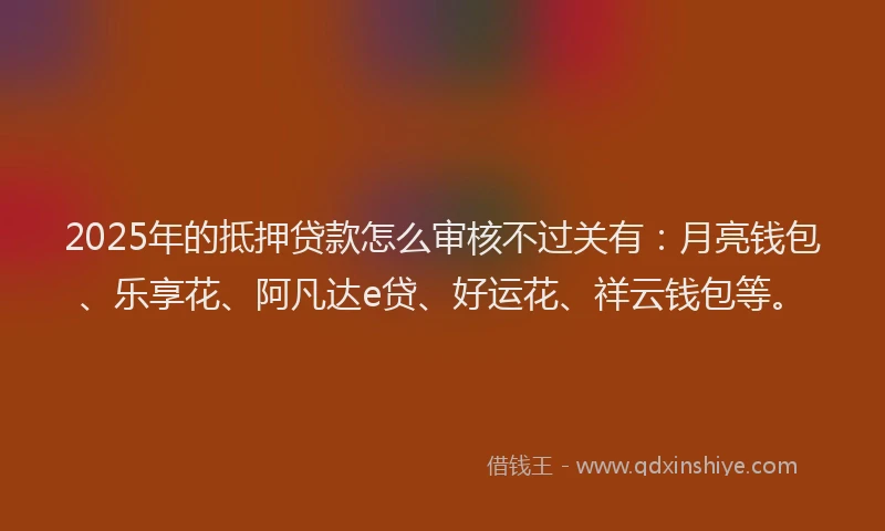 2025年的抵押贷款怎么审核不过关有：月亮钱包、乐享花、阿凡达e贷、好运花、祥云钱包等。