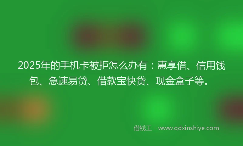 2025年的手机卡被拒怎么办有：惠享借、信用钱包、急速易贷、借款宝快贷、现金盒子等。