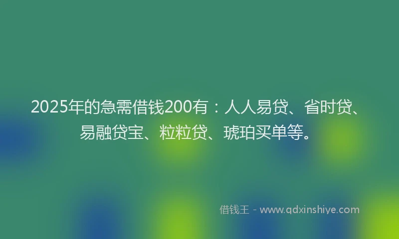 2025年的急需借钱200有：人人易贷、省时贷、易融贷宝、粒粒贷、琥珀买单等。