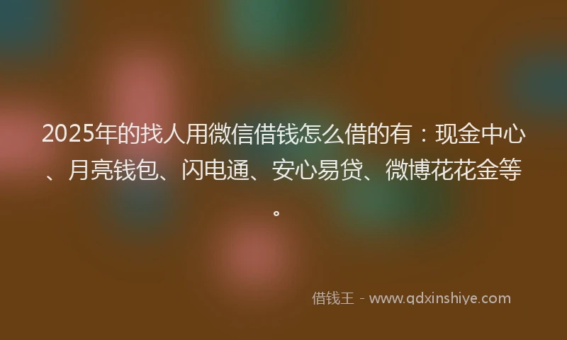 2025年的找人用微信借钱怎么借的有：现金中心、月亮钱包、闪电通、安心易贷、微博花花金等。