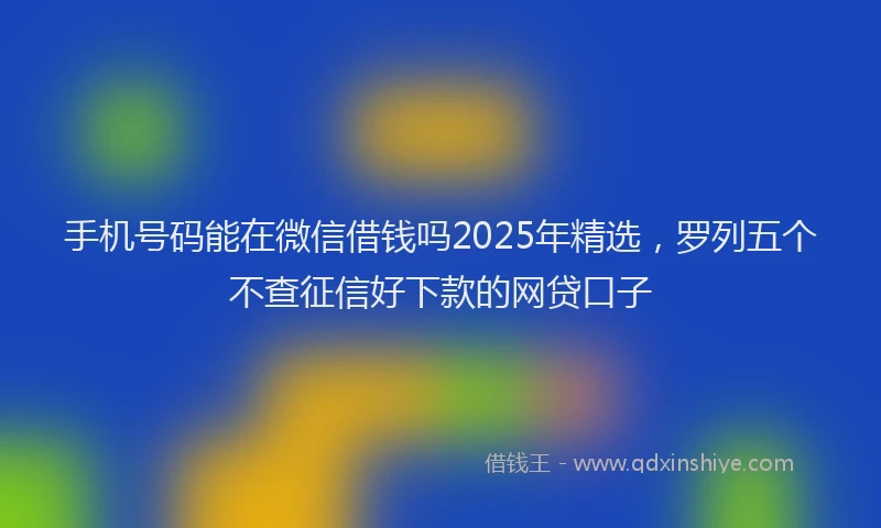 手机号码能在微信借钱吗2025年精选，罗列五个不查征信好下款的网贷口子