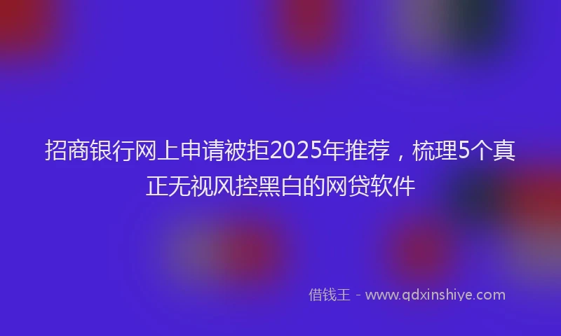 招商银行网上申请被拒2025年推荐，梳理5个真正无视风控黑白的网贷软件