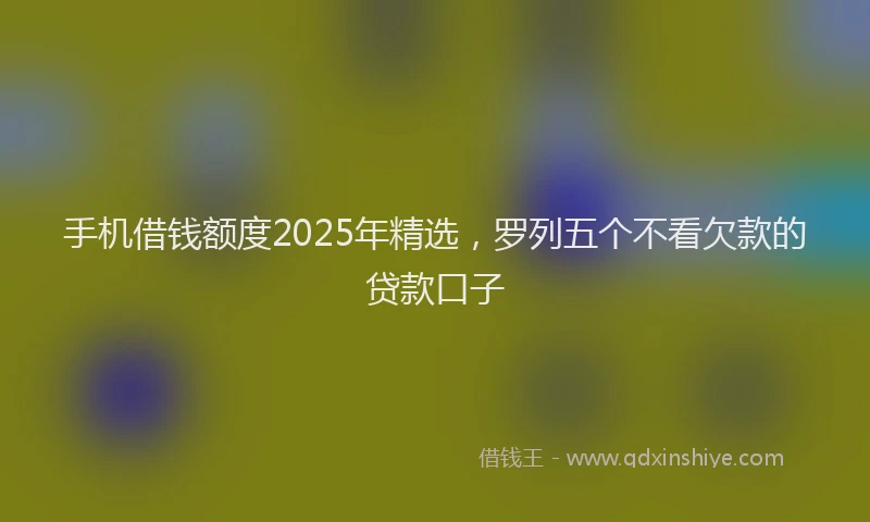 手机借钱额度2025年精选，罗列五个不看欠款的贷款口子