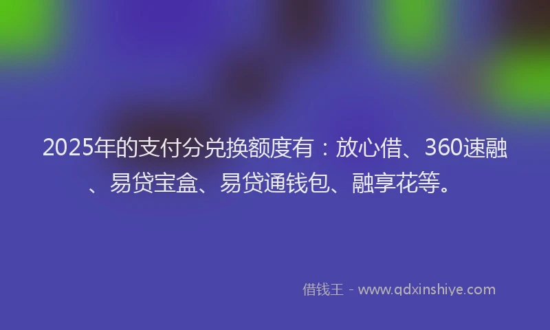 2025年的支付分兑换额度有：放心借、360速融、易贷宝盒、易贷通钱包、融享花等。