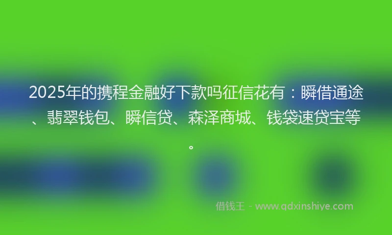 2025年的携程金融好下款吗征信花有：瞬借通途、翡翠钱包、瞬信贷、森泽商城、钱袋速贷宝等。