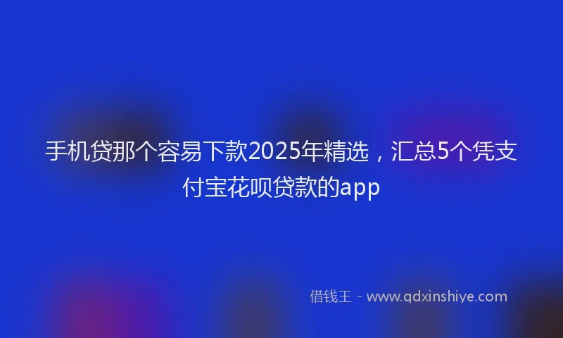手机贷那个容易下款2025年精选，汇总5个凭支付宝花呗贷款的app