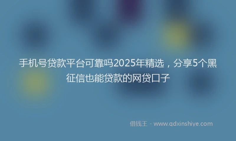 手机号贷款平台可靠吗2025年精选，分享5个黑征信也能贷款的网贷口子