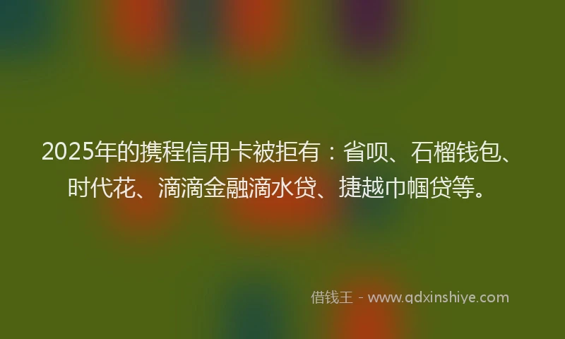 2025年的携程信用卡被拒有：省呗、石榴钱包、时代花、滴滴金融滴水贷、捷越巾帼贷等。