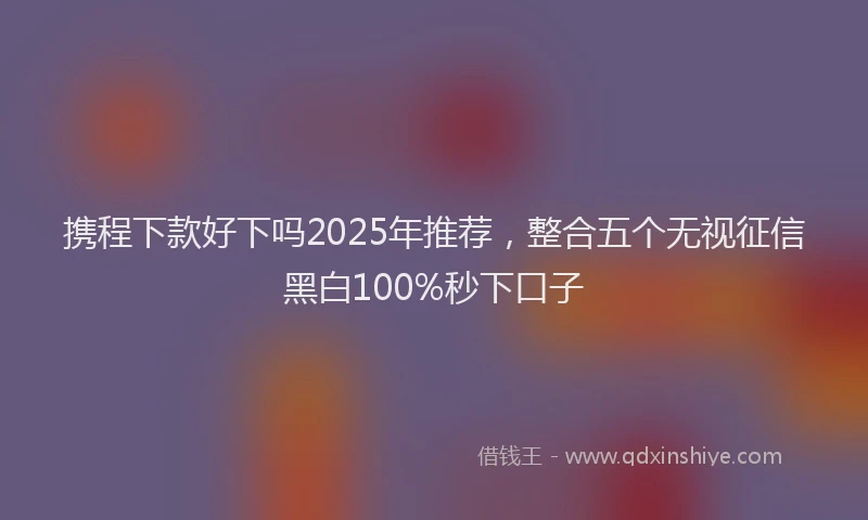 携程下款好下吗2025年推荐，整合五个无视征信黑白100%秒下口子