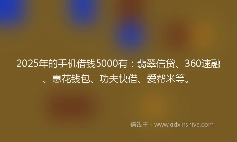 2025年的手机借钱5000有：翡翠信贷、360速融、惠花钱包、功夫快借、爱帮米等。