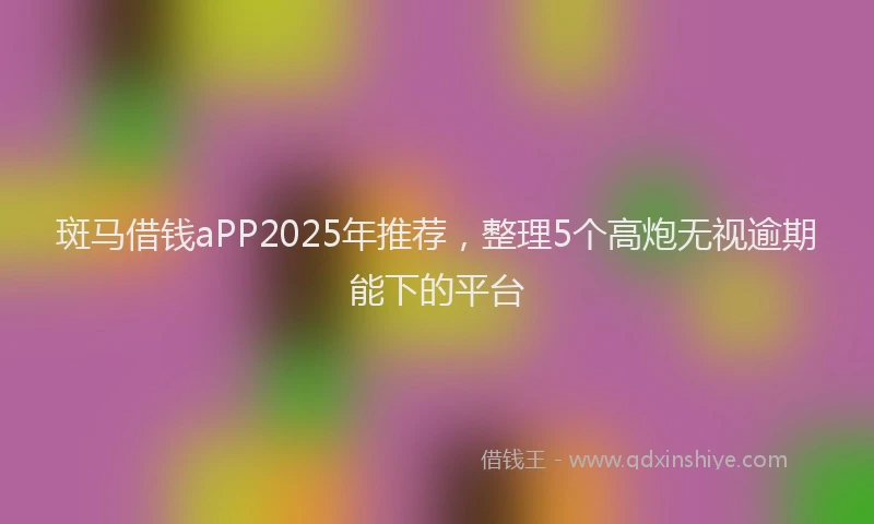 斑马借钱aPP2025年推荐，整理5个高炮无视逾期能下的平台