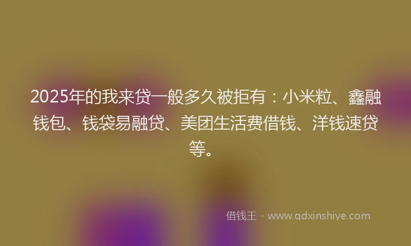 2025年的我来贷一般多久被拒有：小米粒、鑫融钱包、钱袋易融贷、美团生活费借钱、洋钱速贷等。